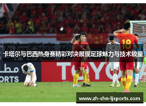 卡塔尔与巴西热身赛精彩对决展现足球魅力与技术较量