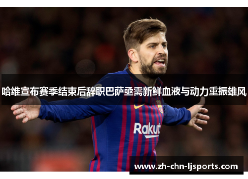 哈维宣布赛季结束后辞职巴萨亟需新鲜血液与动力重振雄风